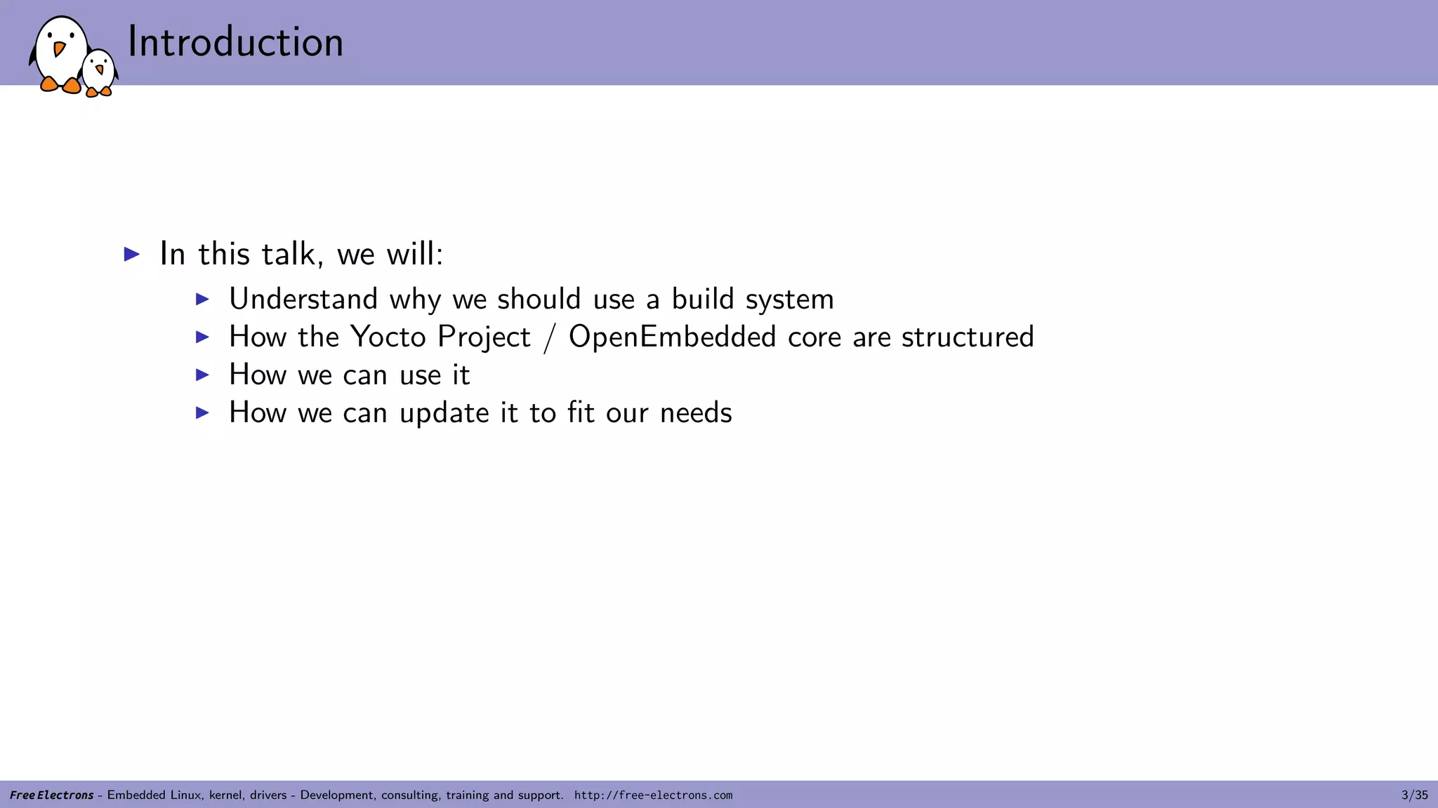 Introduction
▶ In this talk, we will:
▶ Understand why we should use a build system
▶ How the Yocto Project / OpenEmbedded core are structured
▶ How we can use it
▶ How we can update it to fit our needs
Free Electrons - Embedded Linux, kernel, drivers - Development, consulting, training and support. http://free-electrons.com 3/35
 