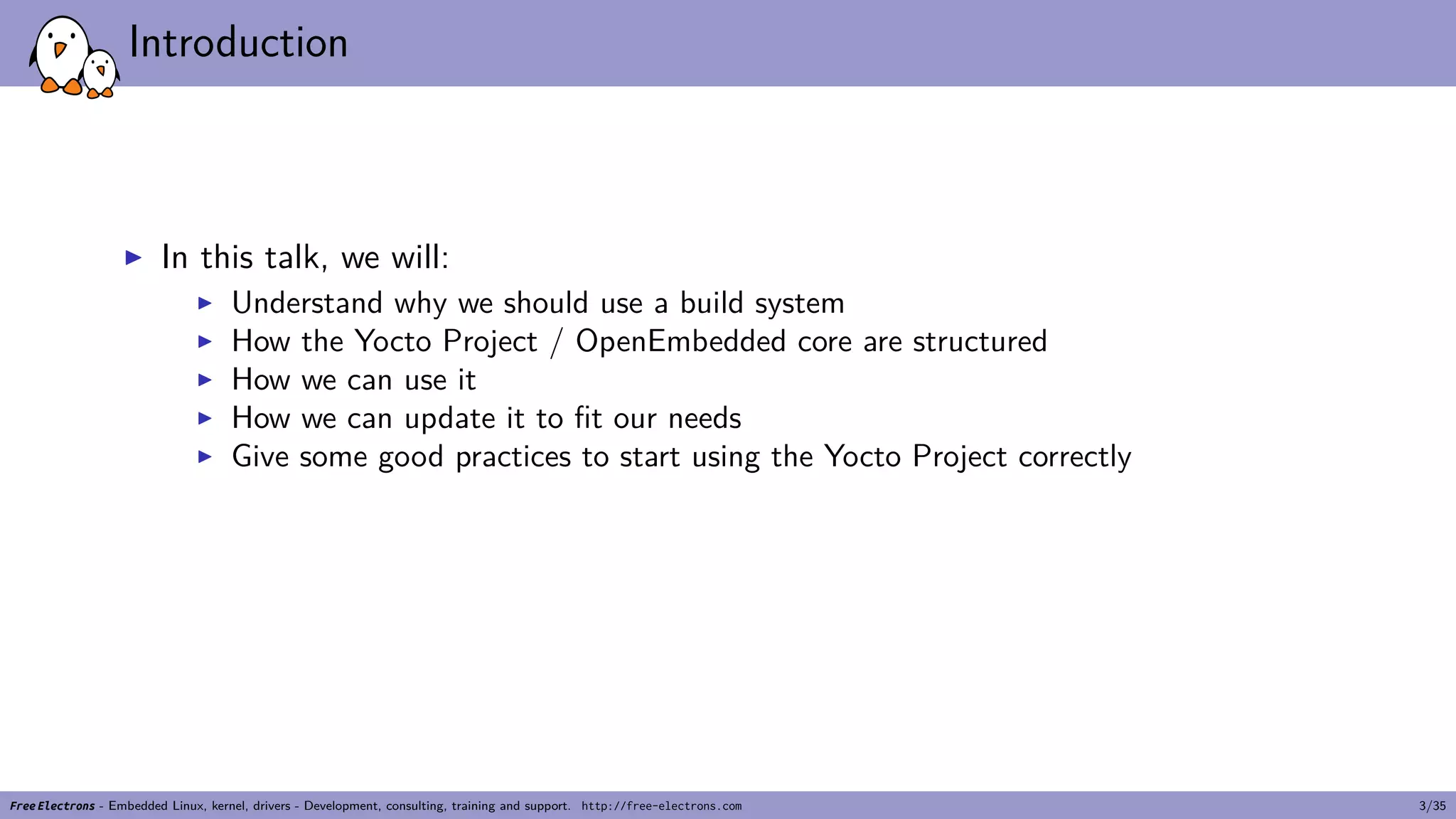 Introduction
▶ In this talk, we will:
▶ Understand why we should use a build system
▶ How the Yocto Project / OpenEmbedded core are structured
▶ How we can use it
▶ How we can update it to fit our needs
▶ Give some good practices to start using the Yocto Project correctly
Free Electrons - Embedded Linux, kernel, drivers - Development, consulting, training and support. http://free-electrons.com 3/35
 