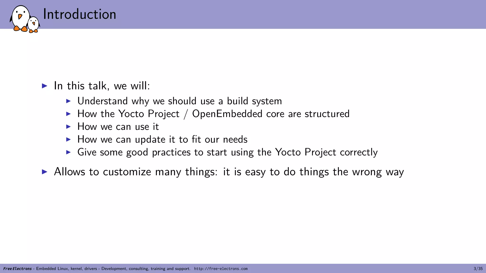 Introduction
▶ In this talk, we will:
▶ Understand why we should use a build system
▶ How the Yocto Project / OpenEmbedded core are structured
▶ How we can use it
▶ How we can update it to fit our needs
▶ Give some good practices to start using the Yocto Project correctly
▶ Allows to customize many things: it is easy to do things the wrong way
Free Electrons - Embedded Linux, kernel, drivers - Development, consulting, training and support. http://free-electrons.com 3/35
 