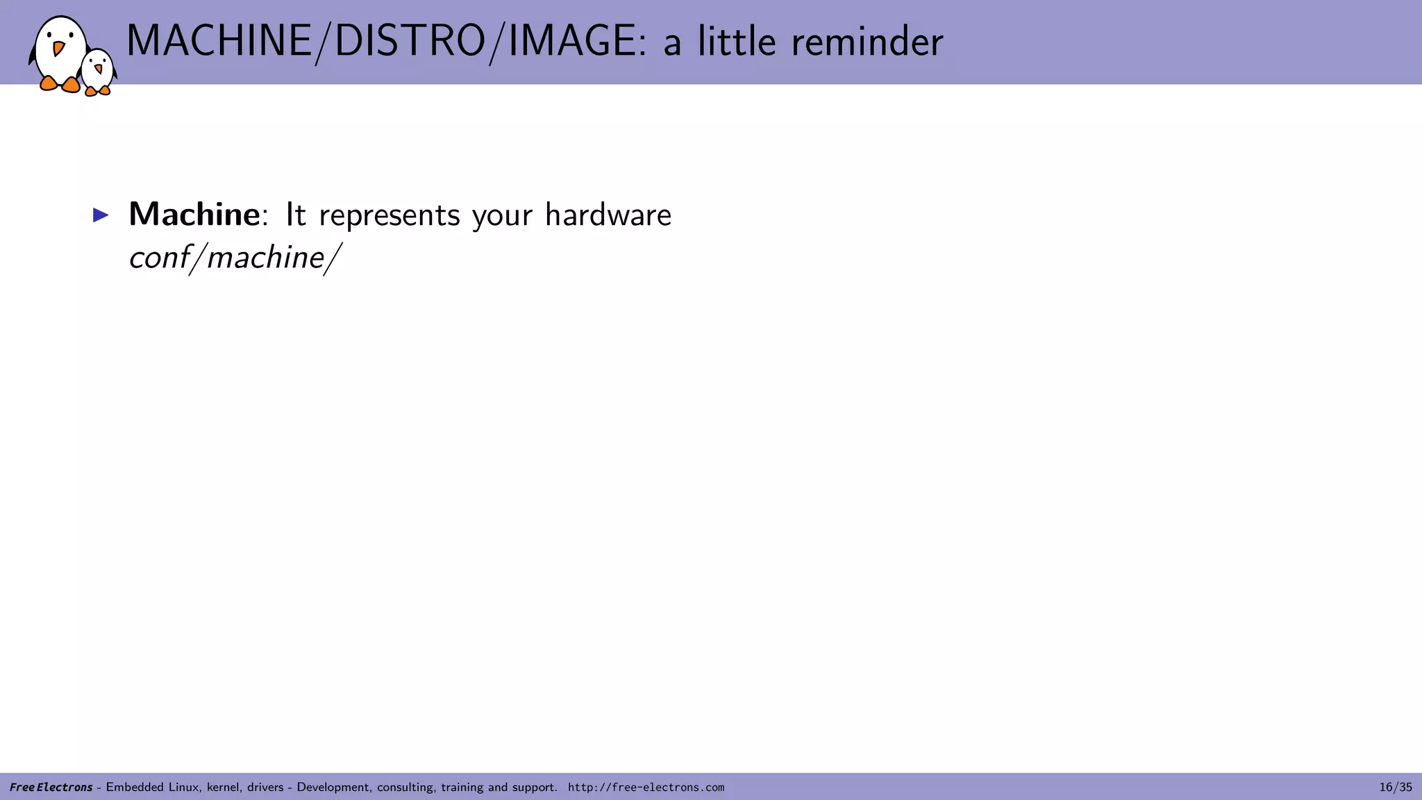 MACHINE/DISTRO/IMAGE: a little reminder
▶ Machine: It represents your hardware
conf/machine/
Free Electrons - Embedded Linux, kernel, drivers - Development, consulting, training and support. http://free-electrons.com 16/35
 