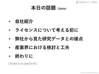 Copyright © Japan Data Exchange .corp
• 自社紹介
• ライセンスについて考える前に
• 弊社から見た研究データとの接点
• 産業界における検討と工夫
• 終わりに
本日の話題（10min）
(English is on page24-46.)
 