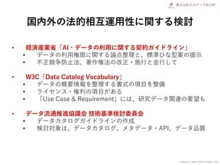 Copyright © Japan Data Exchange .corp
国内外の法的相互運用性に関する検討
• 経済産業省「AI・データの利用に関する契約ガイドライン」
• データの利用権限に関する論点整理と、標準ひな型案の提示
• 不正競争防止法、著作権法の改正・施行と並行して
• W3C「Data Catalog Vocabulary」
• データの概要情報を整理する書式の項目を整備
• ライセンス・権利の項目がある
• 「Use Case & Requirement」には、研究データ関連の要望も
• データ流通推進協議会 技術基準検討委員会
• データカタログガイドラインの作成
• 検討対象は、データカタログ、メタデータ・API、データ品質
 