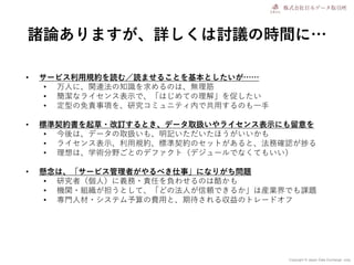 Copyright © Japan Data Exchange .corp
諸論ありますが、詳しくは討議の時間に…
• サービス利用規約を読む／読ませることを基本としたいが……
• 万人に、関連法の知識を求めるのは、無理筋
• 簡潔なライセンス表示で、「はじめての理解」を促したい
• 定型の免責事項を、研究コミュニティ内で共用するのも一手
• 標準契約書を起草・改訂するとき、データ取扱いやライセンス表示にも留意を
• 今後は、データの取扱いも、明記いただいたほうがいいかも
• ライセンス表示、利用規約、標準契約のセットがあると、法務確認が捗る
• 理想は、学術分野ごとのデファクト（デジュールでなくてもいい）
• 懸念は、「サービス管理者がやるべき仕事」になりがち問題
• 研究者（個人）に義務・責任を負わせるのは酷かも
• 機関・組織が担うとして、「どの法人が信頼できるか」は産業界でも課題
• 専門人材・システム予算の費用と、期待される収益のトレードオフ
 