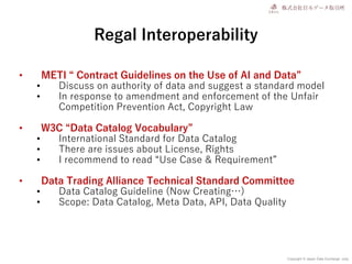 Copyright © Japan Data Exchange .corp
Regal Interoperability
• METI “ Contract Guidelines on the Use of AI and Data”
• Discuss on authority of data and suggest a standard model
• In response to amendment and enforcement of the Unfair
Competition Prevention Act, Copyright Law
• W3C “Data Catalog Vocabulary”
• International Standard for Data Catalog
• There are issues about License, Rights
• I recommend to read “Use Case & Requirement”
• Data Trading Alliance Technical Standard Committee
• Data Catalog Guideline (Now Creating…)
• Scope: Data Catalog, Meta Data, API, Data Quality
 