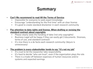 Copyright © Japan Data Exchange .corp
Summary
• Can’t We recommend to read All the Terms of Service
• Impossible for everyone to seek expert knowledge
• Encourage "understanding for the first time" with an clear license
• It’s good to create standard disclaimer in each research community
• Pay attention to data rights and license, When drafting or revising the
standard contract about copyrights
• Please clearly state the handling of data (not only copyrights)
• Business Legal will be happy if they can easily get 3 documents (licenses,
terms of use, and standard contract)
• It’s nice there is a de facto each research community (dejure is
unnecessary)
• The problem is every-stakesholder tends to say “it’s not my job"
• It’s cruel to let the researcher take responsibility
• It’s hard to decide "who can trust“, even if the organization plays the role
• There is a trade-off between expenses of human resources and/or
systems and expected earnings
 