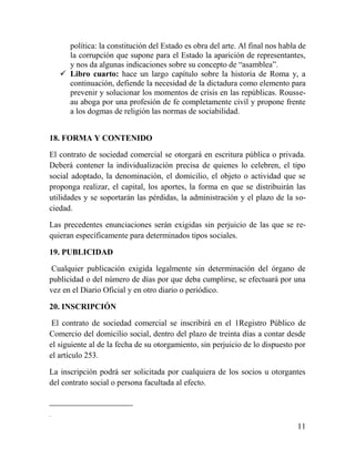 política: la constitución del Estado es obra del arte. Al final nos habla de
      la corrupción que supone para el Estado la aparición de representantes,
      y nos da algunas indicaciones sobre su concepto de “asamblea”.
     Libro cuarto: hace un largo capítulo sobre la historia de Roma y, a
      continuación, defiende la necesidad de la dictadura como elemento para
      prevenir y solucionar los momentos de crisis en las repúblicas. Rousse-
      au aboga por una profesión de fe completamente civil y propone frente
      a los dogmas de religión las normas de sociabilidad.


18. FORMA Y CONTENIDO

El contrato de sociedad comercial se otorgará en escritura pública o privada.
Deberá contener la individualización precisa de quienes lo celebren, el tipo
social adoptado, la denominación, el domicilio, el objeto o actividad que se
proponga realizar, el capital, los aportes, la forma en que se distribuirán las
utilidades y se soportarán las pérdidas, la administración y el plazo de la so-
ciedad.

Las precedentes enunciaciones serán exigidas sin perjuicio de las que se re-
quieran específicamente para determinados tipos sociales.

19. PUBLICIDAD

Cualquier publicación exigida legalmente sin determinación del órgano de
publicidad o del número de días por que deba cumplirse, se efectuará por una
vez en el Diario Oficial y en otro diario o periódico.

20. INSCRIPCIÓN

 El contrato de sociedad comercial se inscribirá en el 1Registro Público de
Comercio del domicilio social, dentro del plazo de treinta días a contar desde
el siguiente al de la fecha de su otorgamiento, sin perjuicio de lo dispuesto por
el artículo 253.

La inscripción podrá ser solicitada por cualquiera de los socios u otorgantes
del contrato social o persona facultada al efecto.


.

                                                                               11
 