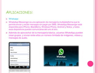 APLICACIONES:
 Whatsapp:
 WhatsApp Messenger es una aplicación de mensajería multiplataforma que te
permite enviar y recibir mensajes sin pagar por SMS. WhatsApp Messenger está
disponible para iPhone, BlackBerry, Windows Phone, Android y Nokia, y todos
esos dispositivos pueden comunicarse del uno al otro.
 Además de aprovechar de la mensajería básica, usuarios WhatsApp pueden
crear grupos, y enviar entre ellos un número ilimitado de imágenes, videos y
mensajes de audio.
 