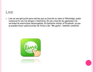 LINE
 Line es una aplicación para móviles que su función es cómo el WhatsApp, poder
comunicarte con tus amigos o familiares. Es una creación de japoneses con
variedad de emoticonos descargables. Es bastante similar al Facebook, ya que
se pueden hacer publicaciones de fotos y dar "Me gusta", también comentar.
 