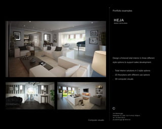 Jos Steenbrugge
Staatsbaan 76, 2360, Oud-Turnhout, Belgium
Tel: +32 492 615212
jos.steenbrugge @ telenet.be
Design a fictional total interior in three different
style options to support sales development.
. Total interior solutions in 3 style options
. 2D floorplans with different use options
. 3D computer visuals
Portfolio examples
HEJA
PROJECT DEVELOPERS
Computer visuals
 