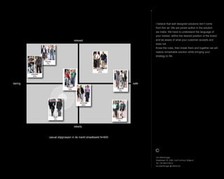 I believe that well designed solutions dont come
from thin air. We are joined author in the solution
we make. We have to understand the language of
your market, define the desired position of the brand
and be aware of what your customer accepts and
does not.
Know the rules, then break them and together we will
realize remarkable solution while bringing your
strategy to life.
Jos Steenbrugge
Staatsbaan 76, 2360, Oud-Turnhout, Belgium
Tel: +32 492 615212
jos.steenbrugge @ telenet.be
casual stijlgroepen in de markt straatbeeld N=600
trendy
7%
klassiek
3%
gewoon
23%
populair
20%
daring
relaxed
steady
safe
degelijk
5%
style
2%
modern
18%
verzorgd
22%
 