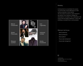 What can I do for you;
. Brand positioning
. Brand architecture
. Brand platform
. House style development
. House style management
Branding
A strong brand is a crucial factor for success.
To communicate a brand effectively you need
a strong corporate or brand identity.
The very nature of a brand is; what it stands for;
the essence; how it behaves; heritage and
what direction it is headed. This is expressed in the
Look & Feel and Design & Behavior, in each case
exhibiting a consistent tone in communication.
Icon
Legendary
Authentic
Limited
Quirky
Functional
Mature
Charismatic
Stylish
Personality
Relaxed
Comfort
Jos Steenbrugge
Staatsbaan 76, 2360, Oud-Turnhout, Belgium
Tel: +32 492 615212
jos.steenbrugge @ telenet.be
 