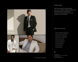 What can I do for you;
. Product portfolio management
. New product management
. Photography management
. Product re-launches
. Product development
. Product packaging
. Brand extensions
. Line extensions
Fashion design
With Fashion Design & Product Branding
we focus on the design of lifestyle collections and
stand-alone products, all related to the
identity of the brand packaging and focused
primarily to the end consumer.
Jos Steenbrugge
Staatsbaan 76, 2360, Oud-Turnhout, Belgium
Tel: +32 492 615212
jos.steenbrugge @ telenet.be
The new Van Gils identity
 