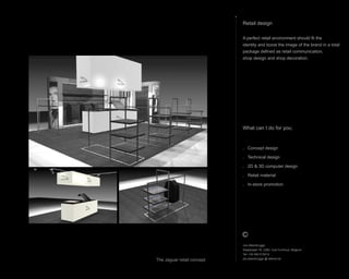 What can I do for you;
. Concept design
. Technical design
. 2D & 3D computer design
. Retail material
. In-store promotion
Retail design
A perfect retail environment should fit the
identity and boost the image of the brand in a total
package defined as retail communication,
shop design and shop decoration.
Jos Steenbrugge
Staatsbaan 76, 2360, Oud-Turnhout, Belgium
Tel: +32 492 615212
jos.steenbrugge @ telenet.be
The Jaguar retail concept
 
