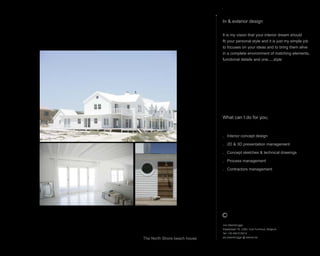 What can I do for you;
. Interior concept design
. 2D & 3D presentation management
. Concept sketches & technical drawings
. Process management
. Contractors management
In & exterior design
It is my vision that your interior dream should
fit your personal style and it is just my simple job
to focuses on your ideas and to bring them alive
in a complete environment of matching elements,
functional details and one.....style
Jos Steenbrugge
Staatsbaan 76, 2360, Oud-Turnhout, Belgium
Tel: +32 492 615212
jos.steenbrugge @ telenet.be
The North Shore beach house
 