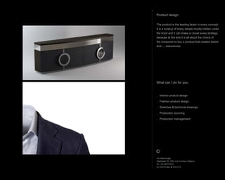 What can I do for you;
. Interior product design
. Fashion product design
. Sketches & technical drawings
. Production sourcing
. Production management
Product design
The product is the leading factor in every concept.
It is a surplus of many details mostly hidden under
the hood and it can brake or boost every strategy
because at the end it is all about the choice of
the consumer to buy a product that creates desire
and..... assurances.
Jos Steenbrugge
Staatsbaan 76, 2360, Oud-Turnhout, Belgium
Tel: +32 492 615212
jos.steenbrugge @ telenet.be
 