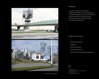 Marketing
If you dont have a face dont show it.
A clear brand identity, a focused target group
a workable strategy and a razor sharp execution
are the essence for a marketing concept.
But being successful is all about bringing
remarkable new ideas alive.
What can I do for you;
. Strategy development
. Budgeting
. Consumer research
. Concept development
. Communication & advertising management
Jos Steenbrugge
Staatsbaan 76, 2360, Oud-Turnhout, Belgium
Tel: +32 492 615212
jos.steenbrugge @ telenet.be
The Van Gils campaign
 