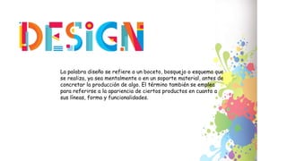 La palabra diseño se refiere a un boceto, bosquejo o esquema que
se realiza, ya sea mentalmente o en un soporte material, antes de
concretar la producción de algo. El término también se emplea
para referirse a la apariencia de ciertos productos en cuanto a
sus líneas, forma y funcionalidades.