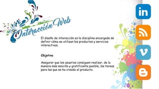 El diseño de interacción es la disciplina encargada de
definir cómo se utilizan los productos y servicios
interactivos.
Objetivo
Asegurar que los usuarios consiguen realizar, de la
manera más sencilla y gratificante posible, las tareas
para las que se ha creado el producto.