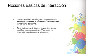 Nociones Básicas de Interacción
• La interacción es un diálogo de comportamiento
entre dos entidades, el accionar de una condiciona
la respuesta de la otra.
• Todo sistema electrónico es interactivo, ya que
modifica su comportamiento (funciones) de
acuerdo a los comandos de un usuario.
