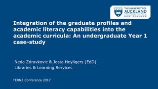 Integration of the graduate profiles and
academic literacy capabilities into the
academic curricula: An undergraduate Year 1
case-study
Neda Zdravkovic & Josta Heyligers (EdD)
Libraries & Learning Services
TERNZ Conference 2017
 