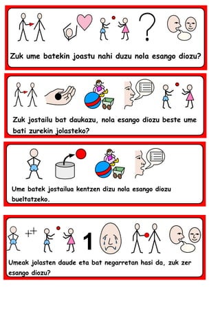 Zuk ume batekin joastu nahi duzu nola esango diozu?
Zuk jostailu bat daukazu, nola esango diozu beste ume
bati zurekin jolasteko?
Ume batek jostailua kentzen dizu nola esango diozu
bueltatzeko.
Umeak jolasten daude eta bat negarretan hasi da, zuk zer
esango diozu?
 