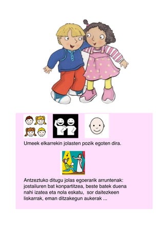Umeek elkarrekin jolasten pozik egoten dira.
Antzeztuko ditugu jolas egoerarik arruntenak:
jostailuren bat konpartitzea, beste batek duena
nahi izatea eta nola eskatu, sor daitezkeen
liskarrak, eman ditzakegun aukerak ...
 