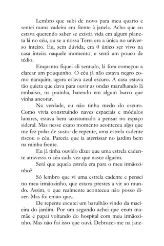 Lembro que subi de novo para meu quarto e
sentei numa cadeira em frente à janela. Acho que eu
estava querendo saber se existia vida em algum plane-
ta lá no céu, ou se a nossa Terra era a única no univer-
so inteiro. Eu, sem dúvida, era 0 único ser vivo na
casa inteira naquele momento, e senti um pouco de
tédio.
Enquanto fiquei ali sentado, lá fora começou a
clarear um pouquinho. O céu já não estava negro co-
mo nanquim; agora eslava azul escuro. A casa estava
tão quieta que dava para ouvir as ondas marulhando lá
embaixo, na prainha, batendo em algum barco que
vinha ancorar.
Na verdade, eu não tinha medo do escuro.
Como vivia construindo naves espaciais e módulos
lunares, estava bem acostumado a pensar no espaço
sideral. Mas nesse exato momento aconteceu algo que
me fez pular de susto: de repente, uma estrela cadente
riscou o céu. Parecia que ia aterrissar no jardim bem
na minha frente.
Eu já tinha ouvido dizer que uma estrela caden-
te atravessa o céu cada vez que nasce alguém.
Será que aquela estrela era para o meu irmãozi-
nho?
Só lembro que vi uma estrela cadente e pensei
no meu irmãozinho, que estava prestes a vir ao mun-
do. Assim, o que realmente aconteceu não posso di-
zer. Mas foi então que...
De repente escutei um barulhão vindo da maci-
eira do jardim. Por um segundo achei que eram ma-
mãe e papai voltando do hospital com meu irmãozi-
nho. Mas não foi isso que ouvi. Debrucei-me na jane-
 