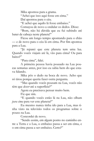 Mika apontou para a grama.
“Achei que isso aqui fosse em cima.”
Daí apontou para o céu.
“E achei que aquilo lá fosse embaixo.”
Começou de novo a ondular os dedos. Disse:
“Bom, não há dúvida que eu fui subindo até
bater de cabeça neste planeta!”
Ficou um longo tempo apontando para o chão
— e de novo para o céu lá em cima. Por fim apontou
para a Lua.
“Já reparei que este planeta tem uma lua.
Quando vocês viajam até lá, vão para cima? Ou para
baixo?”
“Para cima”, falei.
A primeira pessoa havia pousado na Lua pou-
cas semanas antes, por isso eu sabia bem do que esta-
va falando.
Mika pôs o dedo na boca de novo. Acho que
só tirou porque queria fazer outra pergunta.
“Mas quando vocês pousam na Lua, vocês não
têm que descer até a superfície?”
Agora eu precisava pensar muito bem.
Fiz que sim.
“E quando vocês estão lá na Lua, não olham
para cima para ver este planeta?”
Eu mesmo nunca tinha ido para a Lua, mas ti-
nha visto na televisão todos os programas sobre o
pouso na Lua.
Concordei de novo.
“Sendo assim, em algum ponto no caminho en-
tre a Terra e a Lua, o embaixo passa a ser em cima, e
o em cima passa a ser embaixo. Certo?”
 