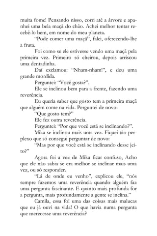muita fome! Pensando nisso, corri até a árvore e apa-
nhei uma bela maçã do chão. Achei melhor tentar re-
cebê-lo bem, em nome do meu planeta.
“Pode comer uma maçã”, falei, oferecendo-lhe
a fruta.
Foi como se ele estivesse vendo uma maçã pela
primeira vez. Primeiro só cheirou, depois arriscou
uma dentadinha.
Daí exclamou: “Nham-nham!”, e deu uma
grande mordida.
Perguntei: “Você gosta?”.
Ele se inclinou bem para a frente, fazendo uma
reverência.
Eu queria saber que gosto tem a primeira maçã
que alguém come na vida. Perguntei de novo:
“Que gosto tem?”
Ele fez outra reverência.
Perguntei: “Por que você está se inclinando?”.
Mika se inclinou mais uma vez. Fiquei tão per-
plexo que só consegui perguntar de novo:
“Mas por que você está se inclinando desse jei-
to?”
Agora foi a vez de Mika ficar confuso, Acho
que ele não sabia se era melhor se inclinar mais uma
vez, ou só responder.
“Lá de onde eu venho”, explicou ele, “nós
sempre fazemos uma reverência quando alguém faz
uma pergunta fascinante. E quanto mais profunda for
a pergunta, mais profundamente a gente se inclina.”
Camila, essa foi uma das coisas mais malucas
que eu já ouvi na vida! O que havia numa pergunta
que merecesse uma reverência?
 
