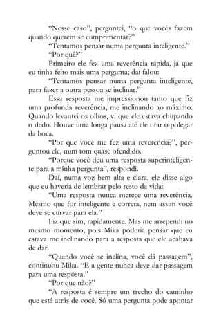“Nesse caso”, perguntei, “o que vocês fazem
quando querem se cumprimentar?”
“Tentamos pensar numa pergunta inteligente.”
“Por quê?”
Primeiro ele fez uma reverência rápida, já que
eu tinha feito mais uma pergunta; daí falou:
“Tentamos pensar numa pergunta inteligente,
para fazer a outra pessoa se inclinar.”
Essa resposta me impressionou tanto que fiz
uma profunda reverência, me inclinando ao máximo.
Quando levantei os olhos, vi que ele estava chupando
o dedo. Houve uma longa pausa até ele tirar o polegar
da boca.
“Por que você me fez uma reverência?”, per-
guntou ele, num tom quase ofendido.
“Porque você deu uma resposta superinteligen-
te para a minha pergunta”, respondi.
Daí, numa voz bem alta e clara, ele disse algo
que eu haveria de lembrar pelo resto da vida:
“Uma resposta nunca merece uma reverência.
Mesmo que for inteligente e correta, nem assim você
deve se curvar para ela.”
Fiz que sim, rapidamente. Mas me arrependi no
mesmo momento, pois Mika poderia pensar que eu
estava me inclinando para a resposta que ele acabava
de dar.
“Quando você se inclina, você dá passagem”,
continuou Mika. “E a gente nunca deve dar passagem
para uma resposta.”
“Por que não?”
“A resposta é sempre um trecho do caminho
que está atrás de você. Só uma pergunta pode apontar
 