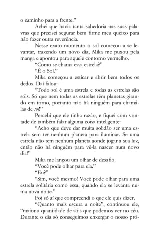 o caminho para a frente.”
Achei que havia tanta sabedoria nas suas pala-
vras que precisei segurar bem firme meu queixo para
não fazer outra reverência.
Nesse exato momento o sol começou a se le-
vantar, trazendo um novo dia, Mika me puxou pela
manga e apontou para aquele contorno vermelho.
“Como se chama essa estrela?”
“É o Sol.”
Mika começou a esticar e abrir bem todos os
dedos. Daí falou:
“Todo sol é uma estrela e todas as estrelas são
sóis. Só que nem todas as estrelas têm planetas giran-
do em torno, portanto não há ninguém para chamá-
las de sol!”
Percebi que ele tinha razão, e fiquei com von-
tade de também falar alguma coisa inteligente:
“Acho que deve dar muita solidão ser uma es-
trela sem ter nenhum planeta para iluminar. Se uma
estrela não tem nenhum planeta aonde jogar a sua luz,
então não há ninguém para vê-la nascer num novo
dia!”
Mika me lançou um olhar de desafio.
“Você pode olhar para ela.”
“Eu?”
“Sim, você mesmo! Você pode olhar para uma
estrela solitária como essa, quando ela se levanta nu-
ma nova noite.”
Foi só aí que compreendi o que ele quis dizer.
“Quanto mais escura a noite”, continuou ele,
“maior a quantidade de sóis que podemos ver no céu.
Durante o dia só conseguimos enxergar o nosso pró-
 