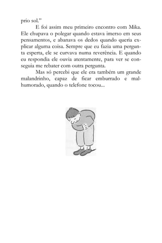 prio sol.”
E foi assim meu primeiro encontro com Mika.
Ele chupava o polegar quando estava imerso em seus
pensamentos, e abanava os dedos quando queria ex-
plicar alguma coisa. Sempre que eu fazia uma pergun-
ta esperta, ele se curvava numa reverência. E quando
eu respondia ele ouvia atentamente, para ver se con-
seguia me rebater com outra pergunta.
Mas só percebi que ele era também um grande
malandrinho, capaz de ficar emburrado e mal-
humorado, quando o telefone tocou...
 