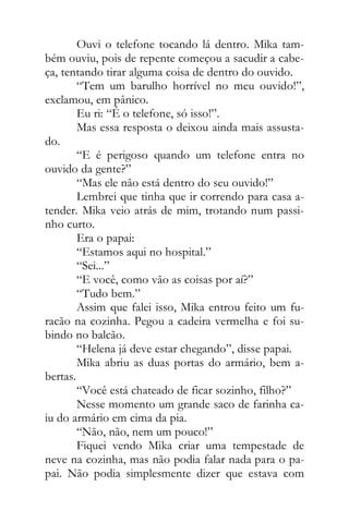 Ouvi o telefone tocando lá dentro. Mika tam-
bém ouviu, pois de repente começou a sacudir a cabe-
ça, tentando tirar alguma coisa de dentro do ouvido.
“Tem um barulho horrível no meu ouvido!”,
exclamou, em pânico.
Eu ri: “É o telefone, só isso!”.
Mas essa resposta o deixou ainda mais assusta-
do.
“E é perigoso quando um telefone entra no
ouvido da gente?”
“Mas ele não está dentro do seu ouvido!”
Lembrei que tinha que ir correndo para casa a-
tender. Mika veio atrás de mim, trotando num passi-
nho curto.
Era o papai:
“Estamos aqui no hospital.”
“Sei...”
“E você, como vão as coisas por aí?”
“Tudo bem.”
Assim que falei isso, Mika entrou feito um fu-
racão na cozinha. Pegou a cadeira vermelha e foi su-
bindo no balcão.
“Helena já deve estar chegando”, disse papai.
Mika abriu as duas portas do armário, bem a-
bertas.
“Você está chateado de ficar sozinho, filho?”
Nesse momento um grande saco de farinha ca-
iu do armário em cima da pia.
“Não, não, nem um pouco!”
Fiquei vendo Mika criar uma tempestade de
neve na cozinha, mas não podia falar nada para o pa-
pai. Não podia simplesmente dizer que estava com
 