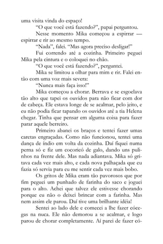 uma visita vinda do espaço!
“O que você está fazendo?”, papai perguntou.
Nesse momento Mika começou a espirrar —
espirrar e rir ao mesmo tempo.
“Nada”, falei. “Mas agora preciso desligar!”
Fui correndo até a cozinha. Primeiro peguei
Mika pela cintura e o coloquei no chão.
“O que você está fazendo?”, perguntei.
Mika se limitou a olhar para mim e rir. Falei en-
tão com uma voz mais severa:
“Nunca mais faça isso!”
Mika começou a chorar. Berrava e se esgoelava
tão alto que tapei os ouvidos para não ficar com dor
de cabeça. Ele estava longe de se acalmar, pelo jeito, e
eu não podia ficar tapando os ouvidos até a tia Helena
chegar. Tinha que pensar em alguma coisa para fazer
parar aquele berreiro.
Primeiro abanei os braços e tentei fazer umas
caretas engraçadas. Como não funcionou, tentei uma
dança de índio em volta da cozinha. Daí fiquei numa
perna só e fiz um cocoricó de galo, dando uns puli-
nhos na frente dele. Mas nada adiantava. Mika só gri-
tava cada vez mais alto, e cada nova palhaçada que eu
fazia só servia para eu me sentir cada vez mais bobo.
Os gritos de Mika eram tão pavorosos que por
fim peguei um punhado de farinha do saco e joguei
para o alto. Achei que talvez ele estivesse chorando
porque eu não o deixei brincar com a farinha. Mas
nem assim ele parou. Daí tive uma brilhante idéia!
Sentei ao lado dele e comecei a lhe fazer cóce-
gas na nuca. Ele não demorou a se acalmar, e logo
parou de chorar completamente. Aí parei de fazer có-
 