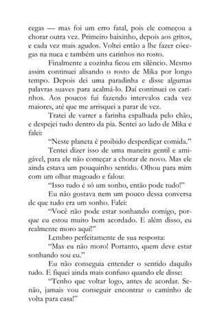 cegas — mas foi um erro fatal, pois ele começou a
chorar outra vez. Primeiro baixinho, depois aos gritos,
e cada vez mais agudos. Voltei então a lhe fazer cóce-
gas na nuca e também uns carinhos no rosto.
Finalmente a cozinha ficou em silêncio. Mesmo
assim continuei alisando o rosto de Mika por longo
tempo. Depois dei uma paradinha e disse algumas
palavras suaves para acalmá-lo. Daí continuei os cari-
nhos. Aos poucos fui fazendo intervalos cada vez
maiores, até que me arrisquei a parar de vez.
Tratei de varrer a farinha espalhada pelo chão,
e despejei tudo dentro da pia. Sentei ao lado de Mika e
falei:
“Neste planeta é proibido desperdiçar comida.”
Tentei dizer isso de uma maneira gentil e ami-
gável, para ele não começar a chorar de novo. Mas ele
ainda estava um pouquinho sentido. Olhou para mim
com um olhar magoado e falou:
“Isso tudo é só um sonho, então pode tudo!”
Eu não gostava nem um pouco dessa conversa
de que tudo era um sonho. Falei:
“Você não pode estar sonhando comigo, por-
que eu estou muito bem acordado. E além disso, eu
realmente moro aqui!”
Lembro perfeitamente de sua resposta:
“Mas eu não moro! Portanto, quem deve estar
sonhando sou eu.”
Eu não conseguia entender o sentido daquilo
tudo. E fiquei ainda mais confuso quando ele disse:
“Tenho que voltar logo, antes de acordar. Se-
não, jamais vou conseguir encontrar o caminho de
volta para casa!”
 