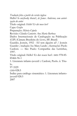 Tradução feita a partir da versão inglesa
Hello? Is anybody there?, de James Anderson, com autori-
zação do autor
Título original: Hello? Er det noen her?
Capa: Grafco
Preparação: Márcia Copola
Revisão: Cláudia Cantarin Ana Maria Barbosa
Dados Internacionais de Catalogação na Publicação
(CIP) (Câmara Brasileira do Livro, SP, Brasil)
Gaarder, Jostein, 1952 - Ei! tem alguém aí? / Jostein
Gaarder ; tradução Isa Mara Lando ; ilustrações Paolo
Cardoni. — São Paulo: Companhia das Letrinhas,
1997.
Título original: Hello? Er det noen her?. ISBN 978-85-
85466-96-1
1. Literatura infanto-juvenil i. Cardoni, Paolo. ii. Títu-
lo.
97-3529
CDD-028.5
Índice para catálogo sistemático: 1. Literatura infanto-
juvenil 028.5
2007
 