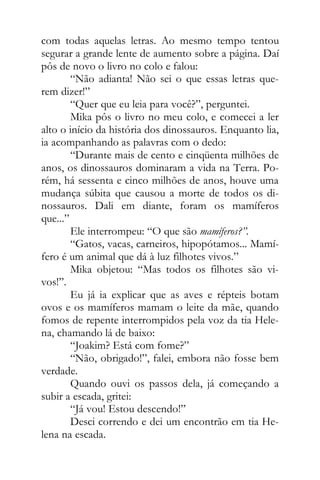 com todas aquelas letras. Ao mesmo tempo tentou
segurar a grande lente de aumento sobre a página. Daí
pôs de novo o livro no colo e falou:
“Não adianta! Não sei o que essas letras que-
rem dizer!”
“Quer que eu leia para você?”, perguntei.
Mika pôs o livro no meu colo, e comecei a ler
alto o início da história dos dinossauros. Enquanto lia,
ia acompanhando as palavras com o dedo:
“Durante mais de cento e cinqüenta milhões de
anos, os dinossauros dominaram a vida na Terra. Po-
rém, há sessenta e cinco milhões de anos, houve uma
mudança súbita que causou a morte de todos os di-
nossauros. Dali em diante, foram os mamíferos
que...”
Ele interrompeu: “O que são mamíferos?”.
“Gatos, vacas, carneiros, hipopótamos... Mamí-
fero é um animal que dá à luz filhotes vivos.”
Mika objetou: “Mas todos os filhotes são vi-
vos!”.
Eu já ia explicar que as aves e répteis botam
ovos e os mamíferos mamam o leite da mãe, quando
fomos de repente interrompidos pela voz da tia Hele-
na, chamando lá de baixo:
“Joakim? Está com fome?”
“Não, obrigado!”, falei, embora não fosse bem
verdade.
Quando ouvi os passos dela, já começando a
subir a escada, gritei:
“Já vou! Estou descendo!”
Desci correndo e dei um encontrão em tia He-
lena na escada.
 