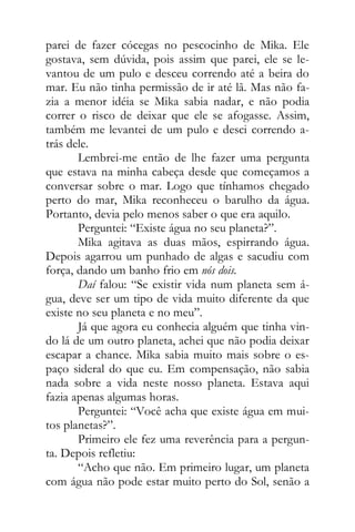 parei de fazer cócegas no pescocinho de Mika. Ele
gostava, sem dúvida, pois assim que parei, ele se le-
vantou de um pulo e desceu correndo até a beira do
mar. Eu não tinha permissão de ir até lã. Mas não fa-
zia a menor idéia se Mika sabia nadar, e não podia
correr o risco de deixar que ele se afogasse. Assim,
também me levantei de um pulo e desci correndo a-
trás dele.
Lembrei-me então de lhe fazer uma pergunta
que estava na minha cabeça desde que começamos a
conversar sobre o mar. Logo que tínhamos chegado
perto do mar, Mika reconheceu o barulho da água.
Portanto, devia pelo menos saber o que era aquilo.
Perguntei: “Existe água no seu planeta?”.
Mika agitava as duas mãos, espirrando água.
Depois agarrou um punhado de algas e sacudiu com
força, dando um banho frio em nós dois.
Daí falou: “Se existir vida num planeta sem á-
gua, deve ser um tipo de vida muito diferente da que
existe no seu planeta e no meu”.
Já que agora eu conhecia alguém que tinha vin-
do lá de um outro planeta, achei que não podia deixar
escapar a chance. Mika sabia muito mais sobre o es-
paço sideral do que eu. Em compensação, não sabia
nada sobre a vida neste nosso planeta. Estava aqui
fazia apenas algumas horas.
Perguntei: “Você acha que existe água em mui-
tos planetas?”.
Primeiro ele fez uma reverência para a pergun-
ta. Depois refletiu:
“Acho que não. Em primeiro lugar, um planeta
com água não pode estar muito perto do Sol, senão a
 