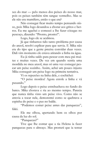 xes do mar — pelo menos dos peixes do nosso mar,
pois os peixes também têm sangue vermelho. Mas se
ele não era mamífero, então o que era?
Não consegui ficar muito tempo pensando nis-
so, pois Mika logo desandou a chorar aos gritos e ber-
ros. Eu me agachei e comecei a lhe fazer cócegas no
pescoço, dizendo: “Pronto, pronto!”.
Logo, logo ele se acalmou.
Já que tínhamos tido tanto problema por causa
do anzol, resolvi explicar para que servia. E Mika não
era do tipo que a gente precisa convidar duas vezes.
Dali vim momento ele estava atirando a linha na água.
Eu já tinha saído para pescar com meu pai mui-
tas e muitas vezes. De vez em quando sentia uma
mordida no meu anzol, mas só uma vez consegui pes-
car um peixe sozinho. Assim, achei um pouco injusto
Mika conseguir um peixe logo na primeira tentativa.
Vi os repuxões na linha dele, e cochichei:
“O peixe mordeu! Agora enrole a linha e vá
puxando.”
Logo depois o peixe estrebuchava no fundo do
barco. Mika chorava e ria ao mesmo tempo. Parecia
que nunca tinha visto um peixe vivo. Como não se
atrevia a tocar nele, demonstrei como se quebrava a
espinha do peixe e o pus no balde.
“Podemos comer peixe antes das panquecas”,
falei.
Ele me olhou, apertando bem os olhos por
causa da luz do sol.
“Panquecas?”
Tive que lhe contar que a tia Helena ia fazer
panquecas para o almoço. Mas prometi que ia tentar
 