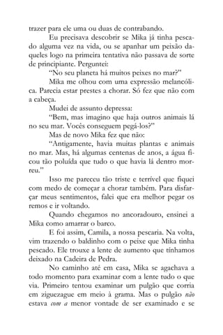 trazer para ele uma ou duas de contrabando.
Eu precisava descobrir se Mika já tinha pesca-
do alguma vez na vida, ou se apanhar um peixão da-
queles logo na primeira tentativa não passava de sorte
de principiante. Perguntei:
“No seu planeta há muitos peixes no mar?”
Mika me olhou com uma expressão melancóli-
ca. Parecia estar prestes a chorar. Só fez que não com
a cabeça.
Mudei de assunto depressa:
“Bem, mas imagino que haja outros animais lá
no seu mar. Vocês conseguem pegá-los?”
Mas de novo Mika fez que não:
“Antigamente, havia muitas plantas e animais
no mar. Mas, há algumas centenas de anos, a água fi-
cou tão poluída que tudo o que havia lá dentro mor-
reu.”
Isso me pareceu tão triste e terrível que fiquei
com medo de começar a chorar também. Para disfar-
çar meus sentimentos, falei que era melhor pegar os
remos e ir voltando.
Quando chegamos no ancoradouro, ensinei a
Mika como amarrar o barco.
E foi assim, Camila, a nossa pescaria. Na volta,
vim trazendo o baldinho com o peixe que Mika tinha
pescado. Ele trouxe a lente de aumento que tínhamos
deixado na Cadeira de Pedra.
No caminho até em casa, Mika se agachava a
todo momento para examinar com a lente tudo o que
via. Primeiro tentou examinar um pulgão que corria
em ziguezague em meio à grama. Mas o pulgão não
estava com a menor vontade de ser examinado e se
 