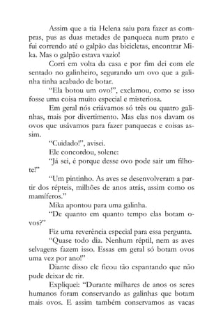Assim que a tia Helena saiu para fazer as com-
pras, pus as duas metades de panqueca num prato e
fui correndo até o galpão das bicicletas, encontrar Mi-
ka. Mas o galpão estava vazio!
Corri em volta da casa e por fim dei com ele
sentado no galinheiro, segurando um ovo que a gali-
nha tinha acabado de botar.
“Ela botou um ovo!”, exclamou, como se isso
fosse uma coisa muito especial e misteriosa.
Em geral nós criávamos só três ou quatro gali-
nhas, mais por divertimento. Mas elas nos davam os
ovos que usávamos para fazer panquecas e coisas as-
sim.
“Cuidado!”, avisei.
Ele concordou, solene:
“Já sei, é porque desse ovo pode sair um filho-
te!”
“Um pintinho. As aves se desenvolveram a par-
tir dos répteis, milhões de anos atrás, assim como os
mamíferos.”
Mika apontou para uma galinha.
“De quanto em quanto tempo elas botam o-
vos?”
Fiz uma reverência especial para essa pergunta.
“Quase todo dia. Nenhum réptil, nem as aves
selvagens fazem isso. Essas em geral só botam ovos
uma vez por ano!”
Diante disso ele ficou tão espantando que não
pude deixar de rir.
Expliquei: “Durante milhares de anos os seres
humanos foram conservando as galinhas que botam
mais ovos. E assim também conservamos as vacas
 
