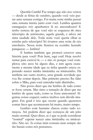 Querida Camila! Faz tempo que não nos vemos
— desde as férias de outubro, quando você veio pas-
sar uma semana comigo. Foi muita sorte minha passar
uma semana inteira junto com você. Lembra quantos
caranguejos nós apanhamos lá no ancoradouro? E
tenho certeza de que você não se esqueceu do meu
telescópio de astrônomo, aquele grande, e talvez até
sinta saudade dele. Toda noite você queria olhar as
estrelas pelo telescópio! Só tivemos uma noite de céu
encoberto. Nessa noite ficamos na cozinha fazendo
panquecas — lembra?
E lembra também que prometi escrever uma
história para você? Pois bem, aqui está! Hoje resolvi
sentar para escrevê-la — e não só porque você com-
pletou oito anos há alguns dias, e tem agora exata-
mente a mesma idade que eu tinha quando estava es-
perando nascer minha irmãzinha ou irmãozinho. Há
também um outro motivo, uma grande novidade que
vou lhe contar depois. Mas primeiro preciso lhe falar
sobre o Mika, para você entender tudo direitinho.
Não posso dizer que me lembro de tudo como
se fosse ontem. Mas sinto a tentação de dizer que me
lembro de quase tudo, como se fosse anteontem! Al-
gumas coisas esqueci; outros trechos sem dúvida ima-
ginei. Em geral é isso que ocorre quando queremos
contar fatos que aconteceram há muito, muito tempo.
Lembro com bastante clareza como tudo co-
meçou. Até poderia dizer que começou de um jeito
muito normal. Quer dizer, se é que se pode considerar
“normal” esperar nascer uma irmãzinha ou irmãozi-
nho. Não sei. As coisas mais comuns nem sempre são
tão banais como nós pensamos.
 