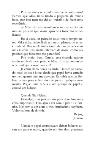 Pois eu vinha refletindo justamente sobre isso!
Parecia que Mika tinha tirado a pergunta da minha
boca, por isso nem me dei ao trabalho de fazer uma
reverência.
Se Mika não era mamífero como eu, então co-
mo era possível que nossa aparência fosse tão seme-
lhante?
Eu já devia ter pensado nisso muito tempo an-
tes. Mika tinha vindo lá de um outro planeta no espa-
ço sideral. Mas se ele tinha vindo de um planeta com
uma história totalmente diferente da nossa, como era
possível que fôssemos tão parecidos?
Pois muito bem, Camila, essa charada acabou
sendo resolvida pelo próprio Mika. E já, já vou escla-
recer tudo para você também!
Já eram cinco horas da tarde. Tinham se passa-
do mais de doze horas desde que papai havia entrado
no meu quarto para me acordar. Eu sabia que tia He-
lena estava para voltar das compras a qualquer mo-
mento. Peguei uma caneta e um pedaço de papel e
escrevi um bilhete:
Querida Tia Helena,
Desculpe, mas preciso sair para descobrir uma
coisa importante. Tem algo a ver com o peixe e a fari-
nha. Mas tem a ver com o meu irmãozinho também.
Volto na hora de dormir.
Beijos,
Joakim
Mamãe e papai costumavam deixar bilhetes as-
sim um para o outro, quando um dos dois precisava
 
