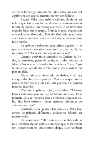 sair para fazer algo importante. Mas acho que essa foi
a primeira vez que eu mesmo escrevi um bilhete.
Peguei Mika pela mão e saímos. Subimos na
colina que havia em frente de casa e sentamos num
monte de pedras, um marco que papai e eu tínhamos
erguido fazia muito tempo. Mamãe e papai chamavam
essa colina de Montinho. Dali do Montinho podíamos
ver a casa e também o mar até lá longe, com suas ilho-
tas e recifes.
As gaivotas soltavam seus gritos agudos — o
que era ótimo, pois só elas seriam capazes de abafar
os gritos de Mika se ele começasse outra vez!
Quando estávamos sentados na Cadeira de Pe-
dra, lá embaixo, perto da praia, eu tinha contado a
Mika sobre o mar e a evolução da vida na Terra. Ago-
ra era a sua vez de me contar como era a vida lá no
planeta dele.
Ele continuava abanando os dedos, e de vez
em quando chupava o polegar. Mas assim que come-
çou a contar sobre a vida no seu planeta, até parecia
meu pai falando.
“Venho do planeta Eljo”, disse Mika. “Lá tam-
bém a vida começou no mar, há bilhões de anos. Exa-
tamente de que maneira isso aconteceu, ninguém sa-
be. Mas hoje existem muitas espécies diferentes de
animais em Eljo.”
Igualzinho aqui, pensei. Embora eu e Mika fôs-
semos de planetas diferentes, estávamos falando da
mesma coisa.
Ele continuou: “Há centenas de milhões de a-
nos, existiam alguns animais em Eljo que se pareciam
um pouco com os dinossauros daqui. Eles também
 