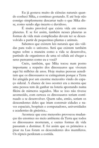 Eu já gostava muito de ciências naturais quan-
do conheci Mika, e continuo gostando. E até hoje não
consigo simplesmente descartar tudo o que Mika dis-
se, como sendo algo incerto e duvidoso.
É muito provável que exista vida em outros
planetas. E se for assim, também nesses planetas as
formas de vida mais complicadas devem ter se desen-
volvido a partir de pequeninas plantas e animais.
Sabemos que existem leis naturais que são váli-
das para todo o universo. Será que existem também
regras sobre a maneira como a vida se desenvolve,
partindo de organismos de uma só célula até chegar a
seres pensantes como eu e você?
Creio, também, que Mika tocou num ponto
importante a respeito dos dinossauros que viveram
aqui há milhões de anos. Hoje muitas pessoas acredi-
tam que os dinossauros se extinguiram porque a Terra
foi atingida por um enorme meteorito vindo do espa-
ço sideral. A chance de isso ocorrer era a mesma que
uma pessoa tem de ganhar na loteria apostando numa
fileira de números seguidos. Mas se isso não tivesse
acontecido, com certeza os dinossauros teriam conti-
nuado a se desenvolver. Quem sabe, então, seriam os
descendentes deles que iriam construir cidades e na-
ves espaciais, hospitais e computadores, universidades
e academias de ginástica...
Acontece que esse meteorito provocou mudan-
ças tão enormes no meio ambiente da Terra que todos
os dinossauros morreram, e outras formas de vida
passaram a dominar. E foi assim que os primeiros a
pisar na Lua foram os descendentes dos mamíferos.
Os répteis perderam a corrida.
 