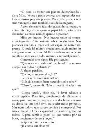 “O bom de visitar um planeta desconhecido”,
disse Mika, “é que a gente começa a compreender me-
lhor o nosso próprio planeta. Pois cada planeta tem
suas vantagens, mas também suas desvantagens.”
Agora ele estava falando igualzinho ao papai. A
única diferença é que quando papai falava, não ficava
abanando as mãos nem chupando o polegar.
Mika continuou: “Nos lugares onde há monta-
nhas íngremes, é importante saber escalar bem. Nas
planícies abertas, é mais útil ser capaz de correr de-
pressa. E onde há muitos predadores, ajuda muito ler
um gosto ruim na carne. Melhor ainda — ser veneno-
so! Mas o melhor de tudo, mesmo, é ter inteligência”.
Concordei com vigor. Ele prosseguiu:
“Quem sabe a vida está evoluindo na mesma
direção em todos os planetas?”
Aí fiquei perdido.
“Como, na mesma direção?”
Ele fez uma reverência solene.
“Nós dois somos bem parecidos, não acha?”
“Claro!”, respondi. “Mas a questão é saber por
quê!”
“Nossa tarefa”, disse ele, “é levar adiante a
nossa espécie. Para isso, precisamos de alimento e
calor, para podermos crescer e um dia botar um ovo
ou dar à luz um bebê vivo, ou ajudar nesse processo.
Mas nem tudo o que parece comida é comestível. Por
isso, é muito útil ter a capacidade de sentir o gosto das
coisas. E para sentir o gosto do que vamos pôr na
boca, precisamos de uma língua.”
Respirou fundo e exclamou:
“Já é uma semelhança!”
 