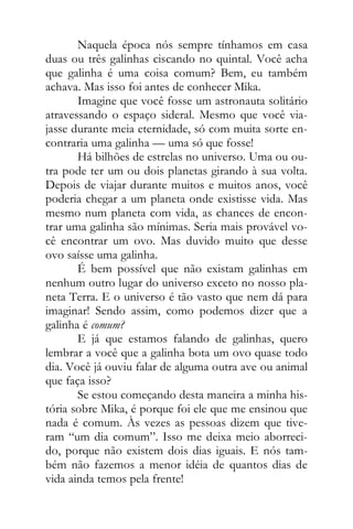 Naquela época nós sempre tínhamos em casa
duas ou três galinhas ciscando no quintal. Você acha
que galinha é uma coisa comum? Bem, eu também
achava. Mas isso foi antes de conhecer Mika.
Imagine que você fosse um astronauta solitário
atravessando o espaço sideral. Mesmo que você via-
jasse durante meia eternidade, só com muita sorte en-
contraria uma galinha — uma só que fosse!
Há bilhões de estrelas no universo. Uma ou ou-
tra pode ter um ou dois planetas girando à sua volta.
Depois de viajar durante muitos e muitos anos, você
poderia chegar a um planeta onde existisse vida. Mas
mesmo num planeta com vida, as chances de encon-
trar uma galinha são mínimas. Seria mais provável vo-
cê encontrar um ovo. Mas duvido muito que desse
ovo saísse uma galinha.
É bem possível que não existam galinhas em
nenhum outro lugar do universo exceto no nosso pla-
neta Terra. E o universo é tão vasto que nem dá para
imaginar! Sendo assim, como podemos dizer que a
galinha é comum?
E já que estamos falando de galinhas, quero
lembrar a você que a galinha bota um ovo quase todo
dia. Você já ouviu falar de alguma outra ave ou animal
que faça isso?
Se estou começando desta maneira a minha his-
tória sobre Mika, é porque foi ele que me ensinou que
nada é comum. Às vezes as pessoas dizem que tive-
ram “um dia comum”. Isso me deixa meio aborreci-
do, porque não existem dois dias iguais. E nós tam-
bém não fazemos a menor idéia de quantos dias de
vida ainda temos pela frente!
 