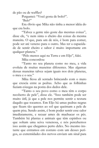 de pão ou de waffles?
Perguntei: “Você gosta de bolo?”.
“Bolo?”
Era óbvio que Mika não tinha a menor idéia do
que era bolo.
“Talvez a gente não goste das mesmas coisas”,
disse ele, “e nem sinta o cheiro das coisas da mesma
maneira. O que, para um de nós, é bom para comer,
pode ser até veneno para o outro. Mas ter a capacida-
de de sentir cheiro e sabor é muito importante em
qualquer planeta.”
“Pelo menos aqui na Terra e em Eljo”, falei.
Mika concordou:
“Tanto no seu planeta como no meu, a vida
evoluiu de muitas maneiras diferentes. Mas algumas
dessas maneiras talvez sejam iguais nos dois planetas,
o meu e o seu.”
Mika ficou ali sentado brincando com o mato
que crescia entre as pedras. Acho que as folhinhas
faziam cócegas na ponta dos dedos dele.
“Tanto o seu povo como o meu têm o corpo
recoberto de pele”, disse ele. “Isso também pode ser
muito útil, já que a pele nos permite sentir a textura
daquilo que tocamos. Em Eljo há umas pedras negras
que ficam tão quentes ao sol que queimam a pele de
quem pisa. Sendo assim, é bom poder sentir esse calor
imediatamente, e recuar antes de machucar os pés.
Também há plantas e animais que têm espinhos ou
que soltam uma seiva venenosa, e nós percebemos
isso assim que chegamos perto deles. No mesmo ins-
tante que entramos em contato com um desses peri-
gos, as extremidades dos nervos enviam um sinal para
 