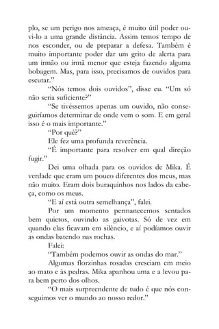 plo, se um perigo nos ameaça, é muito útil poder ou-
vi-lo a uma grande distância. Assim temos tempo de
nos esconder, ou de preparar a defesa. Também é
muito importante poder dar um grito de alerta para
um irmão ou irmã menor que esteja fazendo alguma
bobagem. Mas, para isso, precisamos de ouvidos para
escutar.”
“Nós temos dois ouvidos”, disse eu. “Um só
não seria suficiente?”
“Se tivéssemos apenas um ouvido, não conse-
guiríamos determinar de onde vem o som. E em geral
isso é o mais importante.”
“Por quê?”
Ele fez uma profunda reverência.
“É importante para resolver em qual direção
fugir.”
Dei uma olhada para os ouvidos de Mika. É
verdade que eram um pouco diferentes dos meus, mas
não muito. Eram dois buraquinhos nos lados da cabe-
ça, como os meus.
“E aí está outra semelhança”, falei.
Por um momento permanecemos sentados
bem quietos, ouvindo as gaivotas. Só de vez em
quando elas ficavam em silêncio, e aí podíamos ouvir
as ondas batendo nas rochas.
Falei:
“Também podemos ouvir as ondas do mar.”
Algumas florzinhas rosadas cresciam em meio
ao mato e às pedras. Mika apanhou uma e a levou pa-
ra bem perto dos olhos.
“O mais surpreendente de tudo é que nós con-
seguimos ver o mundo ao nosso redor.”
 