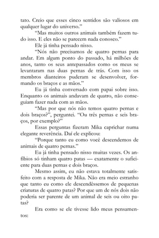 tato. Creio que esses cinco sentidos são valiosos em
qualquer lugar do universo.”
“Mas muitos outros animais também fazem tu-
do isso. E eles não se parecem nada conosco.”
Ele já tinha pensado nisso.
“Nós não precisamos de quatro pernas para
andar. Em algum ponto do passado, há milhões de
anos, tanto os seus antepassados como os meus se
levantaram nas duas pernas de trás. Com isso os
membros dianteiros puderam se desenvolver, for-
mando os braços e as mãos.”
Eu já tinha conversado com papai sobre isso.
Enquanto os animais andavam de quatro, não conse-
guiam fazer nada com as mãos.
“Mas por que nós não temos quatro pernas e
dois braços?”, perguntei. “Ou três pernas e seis bra-
ços, por exemplo?”
Essas perguntas fizeram Mika caprichar numa
elegante reverência. Daí ele explicou:
“Porque tanto eu como você descendemos de
animais de quatro pernas.”
Eu já tinha pensado nisso muitas vezes. Os an-
fíbios só tinham quatro patas — exatamente o sufici-
ente para duas pernas e dois braços.
Mesmo assim, eu não estava totalmente satis-
feito com a resposta de Mika. Não era meio estranho
que tanto eu como ele descendêssemos de pequenas
criaturas de quatro patas? Por que um de nós dois não
poderia ser parente de um animal de seis ou oito pa-
tas?
Era como se ele tivesse lido meus pensamen-
tos:
 